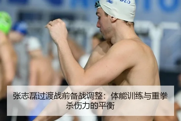 张志磊过渡战前备战调整：体能训练与重拳杀伤力的平衡